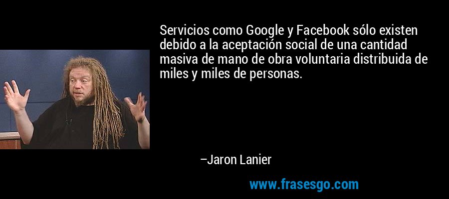 Servicios como Google y Facebook sólo existen debido a la aceptación social de una cantidad masiva de mano de obra voluntaria distribuida de miles y miles de personas. – Jaron Lanier