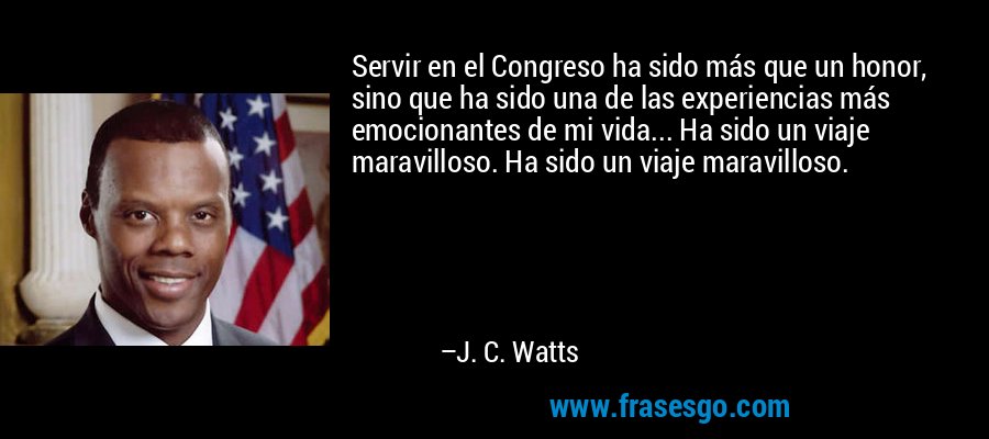 Servir en el Congreso ha sido más que un honor, sino que ha sido una de las experiencias más emocionantes de mi vida... Ha sido un viaje maravilloso. Ha sido un viaje maravilloso. – J. C. Watts