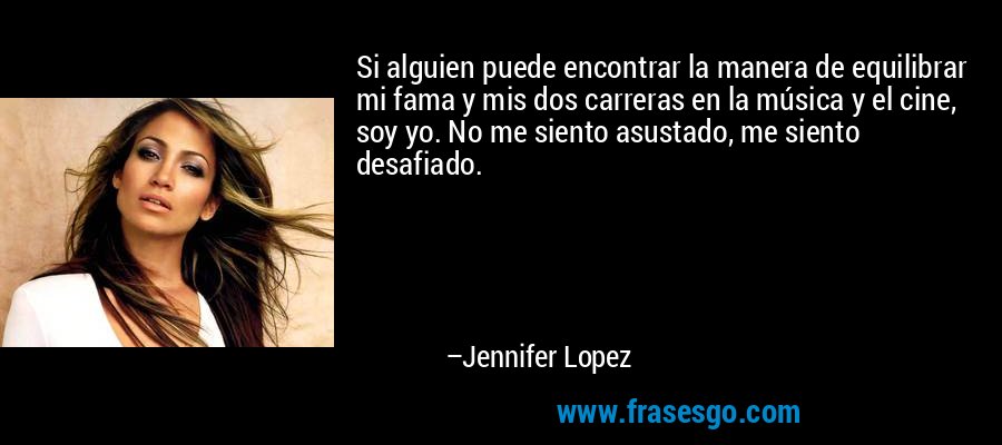 Si alguien puede encontrar la manera de equilibrar mi fama y mis dos carreras en la música y el cine, soy yo. No me siento asustado, me siento desafiado. – Jennifer Lopez