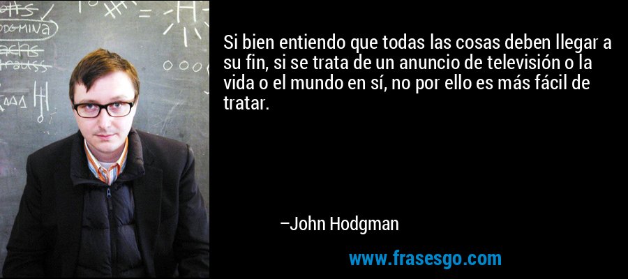 Si bien entiendo que todas las cosas deben llegar a su fin, si se trata de un anuncio de televisión o la vida o el mundo en sí, no por ello es más fácil de tratar. – John Hodgman