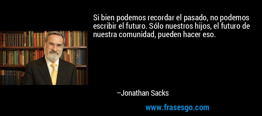 Si bien podemos recordar el pasado, no podemos escribir el futuro. Sólo nuestros hijos, el futuro de nuestra comunidad, pueden hacer eso. – Jonathan Sacks