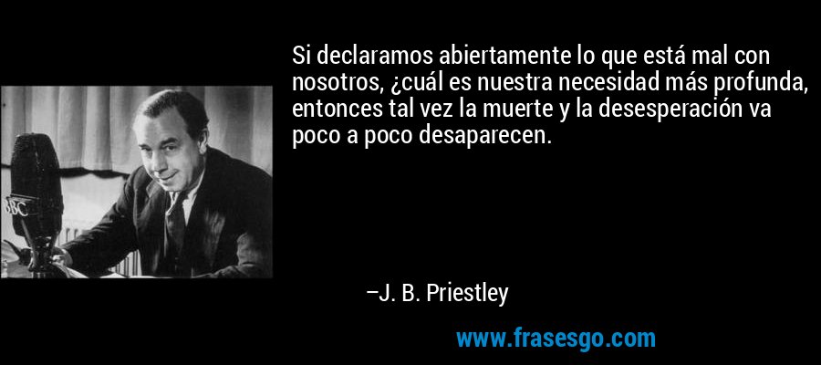 Si declaramos abiertamente lo que está mal con nosotros, ¿cuál es nuestra necesidad más profunda, entonces tal vez la muerte y la desesperación va poco a poco desaparecen. – J. B. Priestley