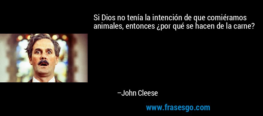 Si Dios no tenía la intención de que comiéramos animales, entonces ¿por qué se hacen de la carne? – John Cleese
