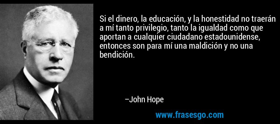 Si el dinero, la educación, y la honestidad no traerán a mí tanto privilegio, tanto la igualdad como que aportan a cualquier ciudadano estadounidense, entonces son para mí una maldición y no una bendición. – John Hope