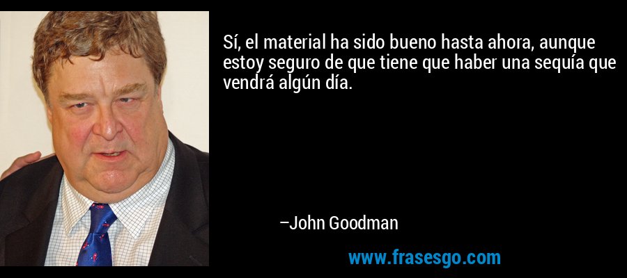 Sí, el material ha sido bueno hasta ahora, aunque estoy seguro de que tiene que haber una sequía que vendrá algún día. – John Goodman