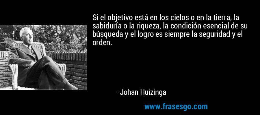 Si el objetivo está en los cielos o en la tierra, la sabiduría o la riqueza, la condición esencial de su búsqueda y el logro es siempre la seguridad y el orden. – Johan Huizinga