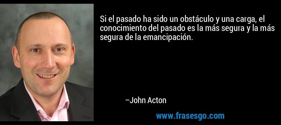 Si el pasado ha sido un obstáculo y una carga, el conocimiento del pasado es la más segura y la más segura de la emancipación. – John Acton