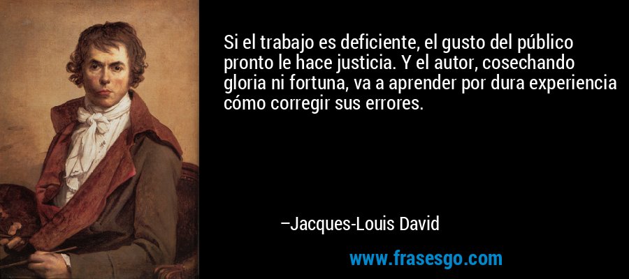 Si el trabajo es deficiente, el gusto del público pronto le hace justicia. Y el autor, cosechando gloria ni fortuna, va a aprender por dura experiencia cómo corregir sus errores. – Jacques-Louis David