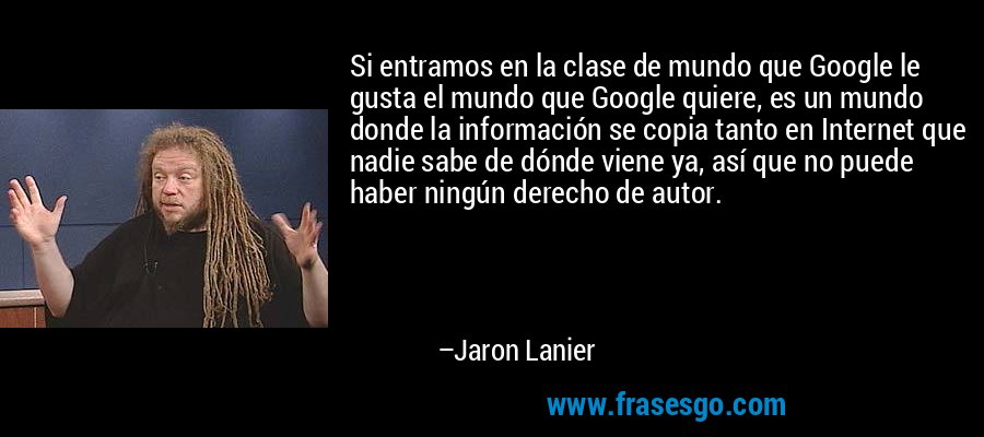 Si entramos en la clase de mundo que Google le gusta el mundo que Google quiere, es un mundo donde la información se copia tanto en Internet que nadie sabe de dónde viene ya, así que no puede haber ningún derecho de autor. – Jaron Lanier