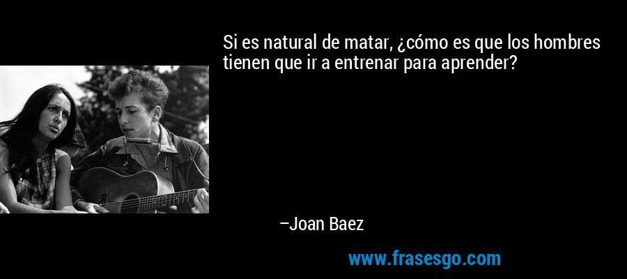 Si es natural de matar, ¿cómo es que los hombres tienen que ir a entrenar para aprender? – Joan Baez