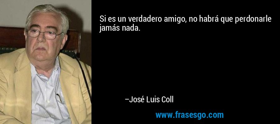 Si es un verdadero amigo, no habrá que perdonarle jamás nada. – José Luis Coll
