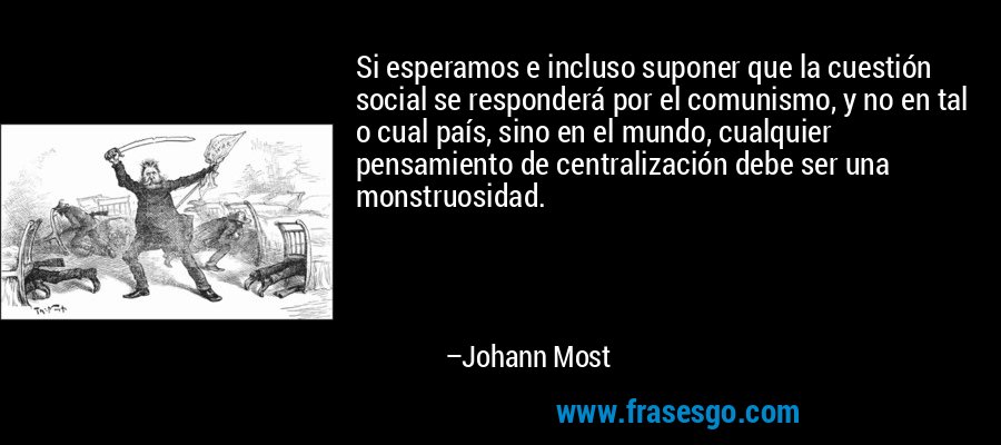 Si esperamos e incluso suponer que la cuestión social se responderá por el comunismo, y no en tal o cual país, sino en el mundo, cualquier pensamiento de centralización debe ser una monstruosidad. – Johann Most