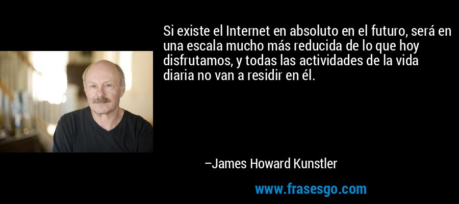 Si existe el Internet en absoluto en el futuro, será en una escala mucho más reducida de lo que hoy disfrutamos, y todas las actividades de la vida diaria no van a residir en él. – James Howard Kunstler