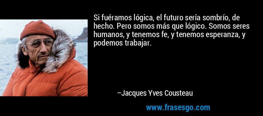 Si fuéramos lógica, el futuro sería sombrío, de hecho. Pero somos más que lógico. Somos seres humanos, y tenemos fe, y tenemos esperanza, y podemos trabajar. – Jacques Yves Cousteau