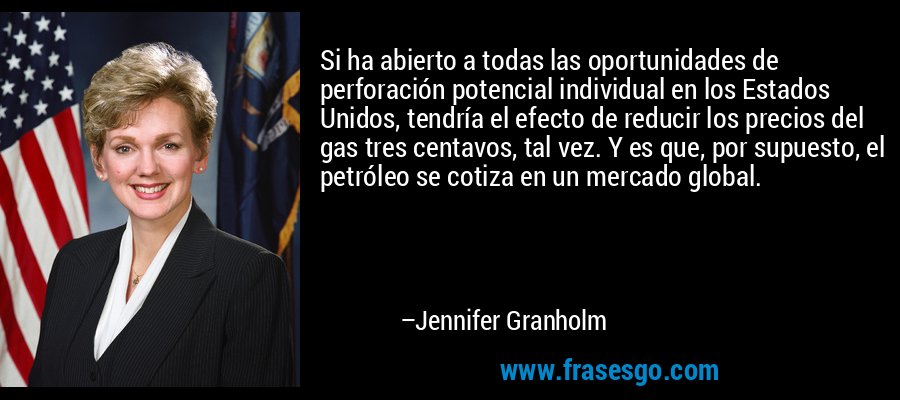 Si ha abierto a todas las oportunidades de perforación potencial individual en los Estados Unidos, tendría el efecto de reducir los precios del gas tres centavos, tal vez. Y es que, por supuesto, el petróleo se cotiza en un mercado global. – Jennifer Granholm