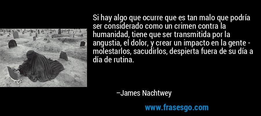 Si hay algo que ocurre que es tan malo que podría ser considerado como un crimen contra la humanidad, tiene que ser transmitida por la angustia, el dolor, y crear un impacto en la gente - molestarlos, sacudirlos, despierta fuera de su día a día de rutina. – James Nachtwey