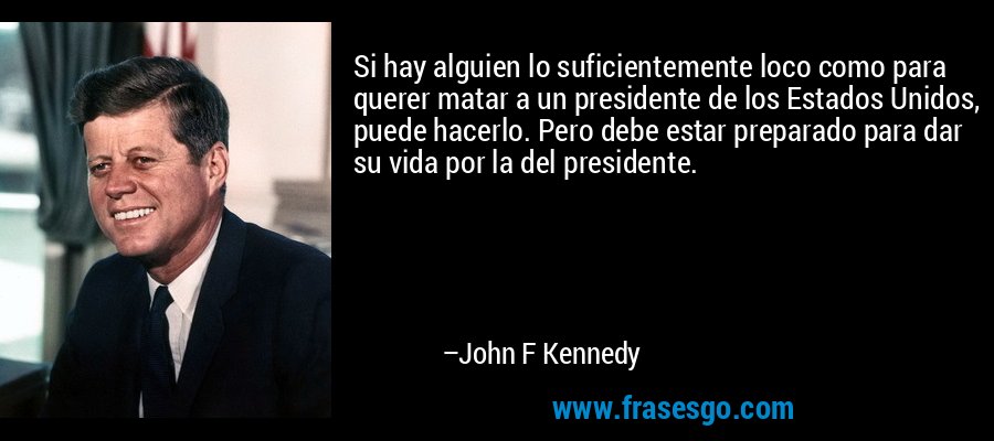 Si hay alguien lo suficientemente loco como para querer matar a un presidente de los Estados Unidos, puede hacerlo. Pero debe estar preparado para dar su vida por la del presidente. – John F Kennedy