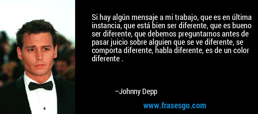 Si hay algún mensaje a mi trabajo, que es en última instancia, que está bien ser diferente, que es bueno ser diferente, que debemos preguntarnos antes de pasar juicio sobre alguien que se ve diferente, se comporta diferente, habla diferente, es de un color diferente . – Johnny Depp