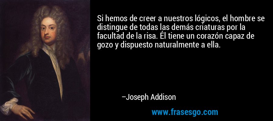 Si hemos de creer a nuestros lógicos, el hombre se distingue de todas las demás criaturas por la facultad de la risa. Él tiene un corazón capaz de gozo y dispuesto naturalmente a ella. – Joseph Addison