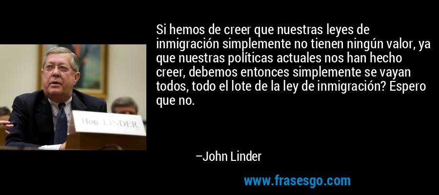 Si hemos de creer que nuestras leyes de inmigración simplemente no tienen ningún valor, ya que nuestras políticas actuales nos han hecho creer, debemos entonces simplemente se vayan todos, todo el lote de la ley de inmigración? Espero que no. – John Linder