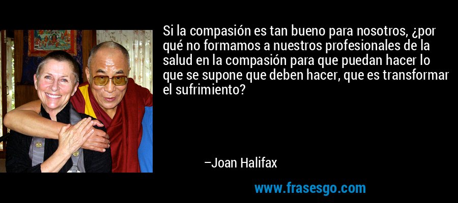 Si la compasión es tan bueno para nosotros, ¿por qué no formamos a nuestros profesionales de la salud en la compasión para que puedan hacer lo que se supone que deben hacer, que es transformar el sufrimiento? – Joan Halifax