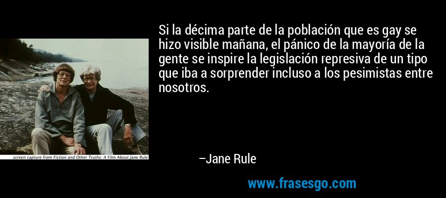 Si la décima parte de la población que es gay se hizo visible mañana, el pánico de la mayoría de la gente se inspire la legislación represiva de un tipo que iba a sorprender incluso a los pesimistas entre nosotros. – Jane Rule