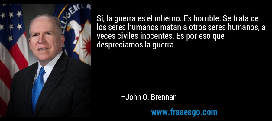 Sí, la guerra es el infierno. Es horrible. Se trata de los seres humanos matan a otros seres humanos, a veces civiles inocentes. Es por eso que despreciamos la guerra. – John O. Brennan