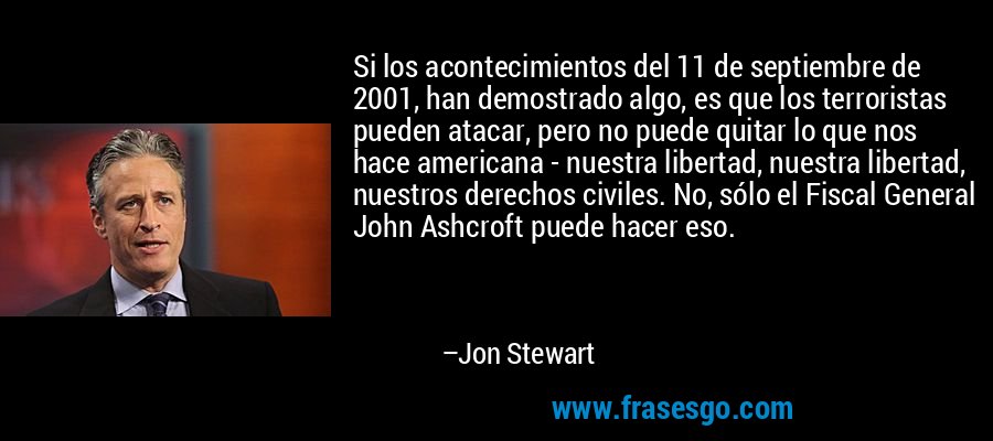 Si los acontecimientos del 11 de septiembre de 2001, han demostrado algo, es que los terroristas pueden atacar, pero no puede quitar lo que nos hace americana - nuestra libertad, nuestra libertad, nuestros derechos civiles. No, sólo el Fiscal General John Ashcroft puede hacer eso. – Jon Stewart