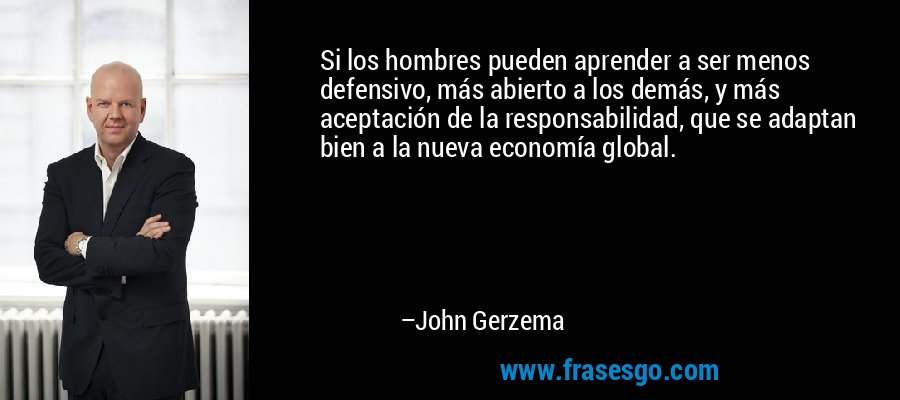Si los hombres pueden aprender a ser menos defensivo, más abierto a los demás, y más aceptación de la responsabilidad, que se adaptan bien a la nueva economía global. – John Gerzema