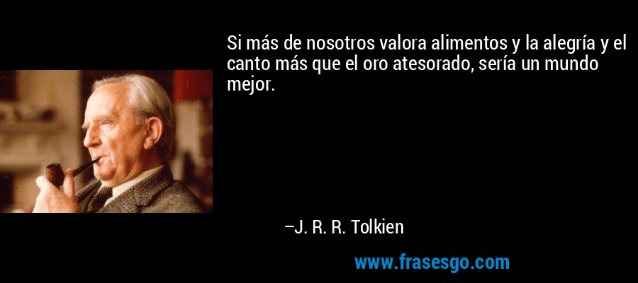 Si más de nosotros valora alimentos y la alegría y el canto más que el oro atesorado, sería un mundo mejor. – J. R. R. Tolkien
