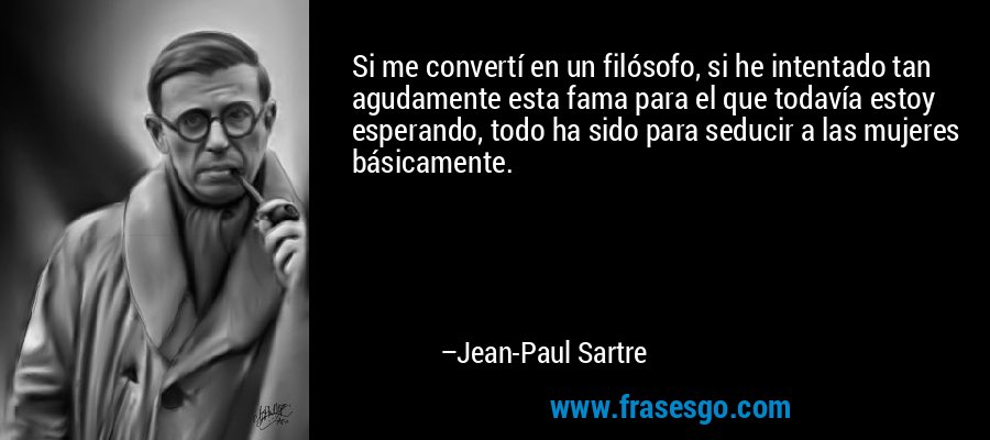 Si me convertí en un filósofo, si he intentado tan agudamente esta fama para el que todavía estoy esperando, todo ha sido para seducir a las mujeres básicamente. – Jean-Paul Sartre