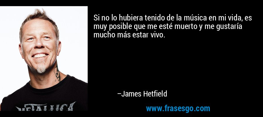 Si no lo hubiera tenido de la música en mi vida, es muy posible que me esté muerto y me gustaría mucho más estar vivo. – James Hetfield