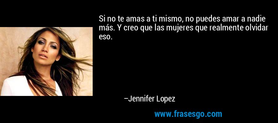 Si no te amas a ti mismo, no puedes amar a nadie más. Y creo que las mujeres que realmente olvidar eso. – Jennifer Lopez