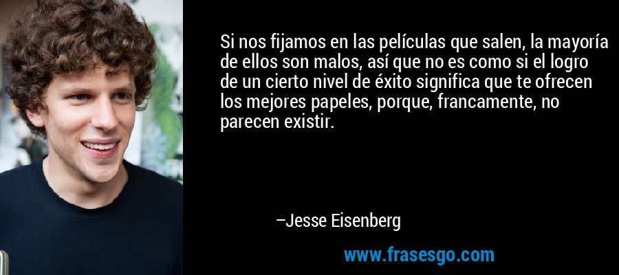 Si nos fijamos en las películas que salen, la mayoría de ellos son malos, así que no es como si el logro de un cierto nivel de éxito significa que te ofrecen los mejores papeles, porque, francamente, no parecen existir. – Jesse Eisenberg