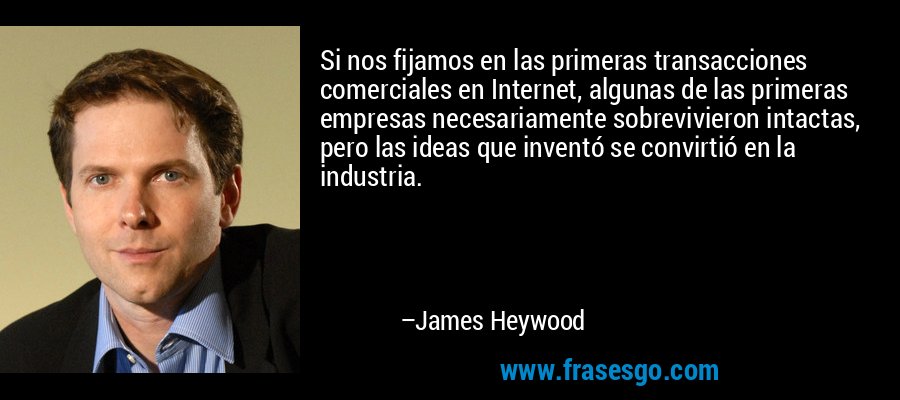 Si nos fijamos en las primeras transacciones comerciales en Internet, algunas de las primeras empresas necesariamente sobrevivieron intactas, pero las ideas que inventó se convirtió en la industria. – James Heywood