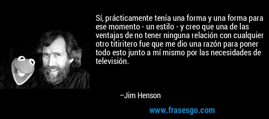 Sí, prácticamente tenía una forma y una forma para ese momento - un estilo - y creo que una de las ventajas de no tener ninguna relación con cualquier otro titiritero fue que me dio una razón para poner todo esto junto a mí mismo por las necesidades de televisión. – Jim Henson