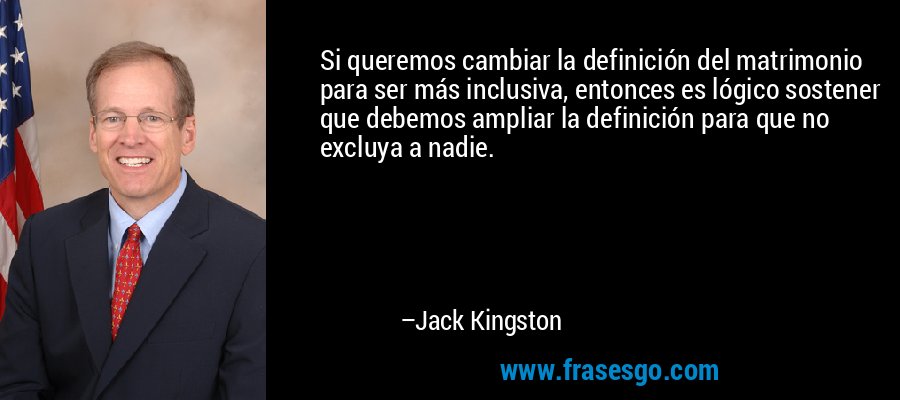 Si queremos cambiar la definición del matrimonio para ser más inclusiva, entonces es lógico sostener que debemos ampliar la definición para que no excluya a nadie. – Jack Kingston