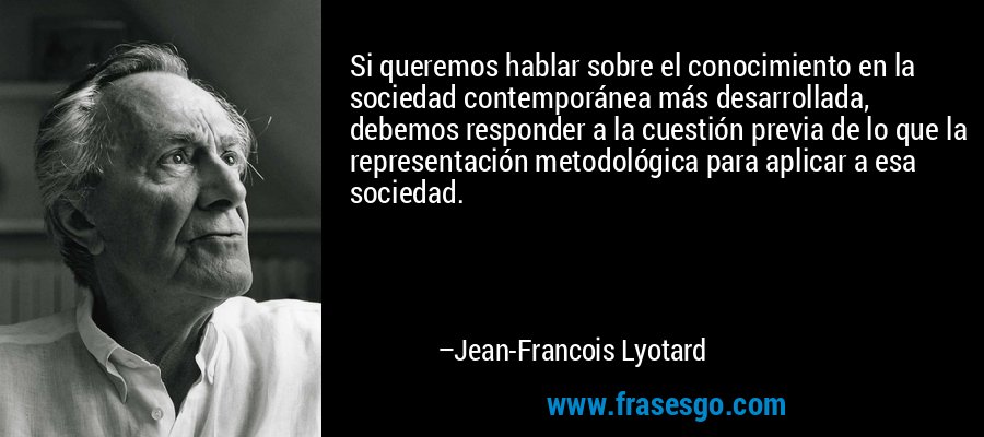 Si queremos hablar sobre el conocimiento en la sociedad contemporánea más desarrollada, debemos responder a la cuestión previa de lo que la representación metodológica para aplicar a esa sociedad. – Jean-Francois Lyotard