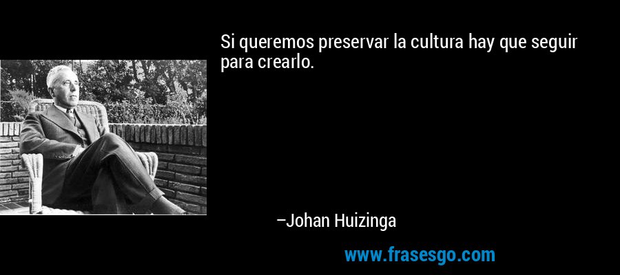 Si queremos preservar la cultura hay que seguir para crearlo. – Johan Huizinga