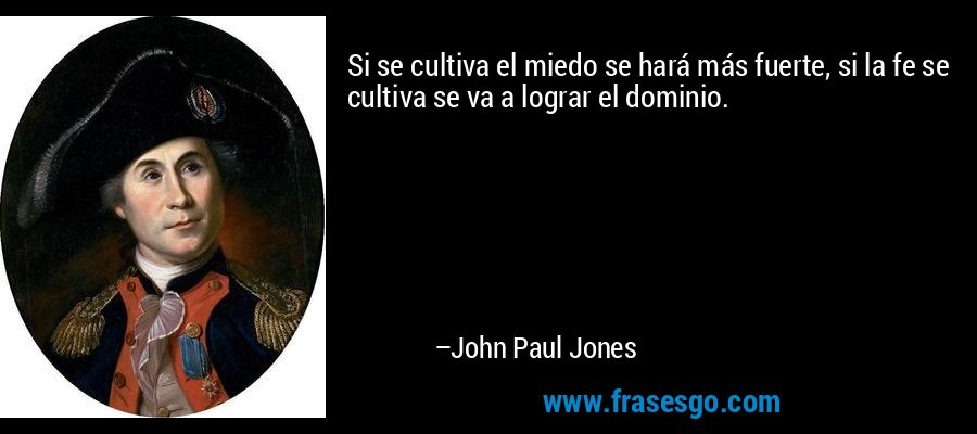 Si se cultiva el miedo se hará más fuerte, si la fe se cultiva se va a lograr el dominio. – John Paul Jones