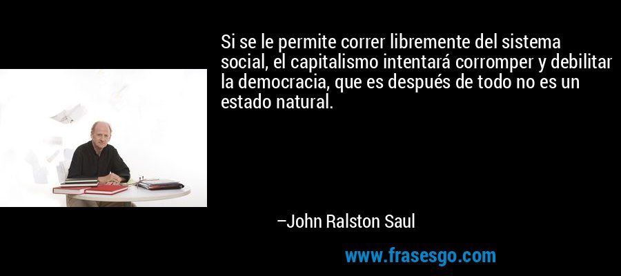 Si se le permite correr libremente del sistema social, el capitalismo intentará corromper y debilitar la democracia, que es después de todo no es un estado natural. – John Ralston Saul