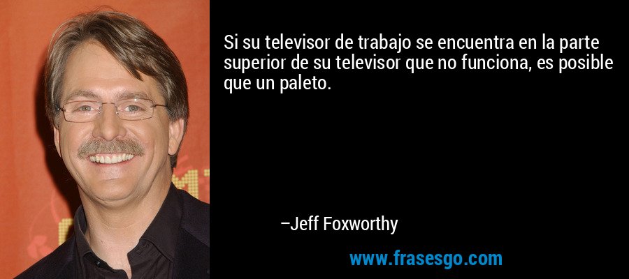 Si su televisor de trabajo se encuentra en la parte superior de su televisor que no funciona, es posible que un paleto. – Jeff Foxworthy