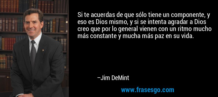 Si te acuerdas de que sólo tiene un componente, y eso es Dios mismo, y si se intenta agradar a Dios creo que por lo general vienen con un ritmo mucho más constante y mucha más paz en su vida. – Jim DeMint