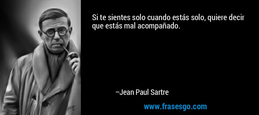 Si te sientes solo cuando estás solo, quiere decir que estás mal acompañado. – Jean Paul Sartre