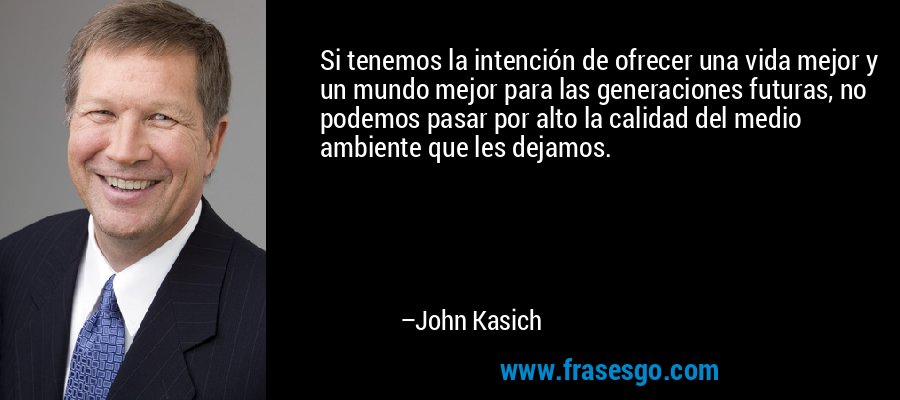 Si tenemos la intención de ofrecer una vida mejor y un mundo mejor para las generaciones futuras, no podemos pasar por alto la calidad del medio ambiente que les dejamos. – John Kasich