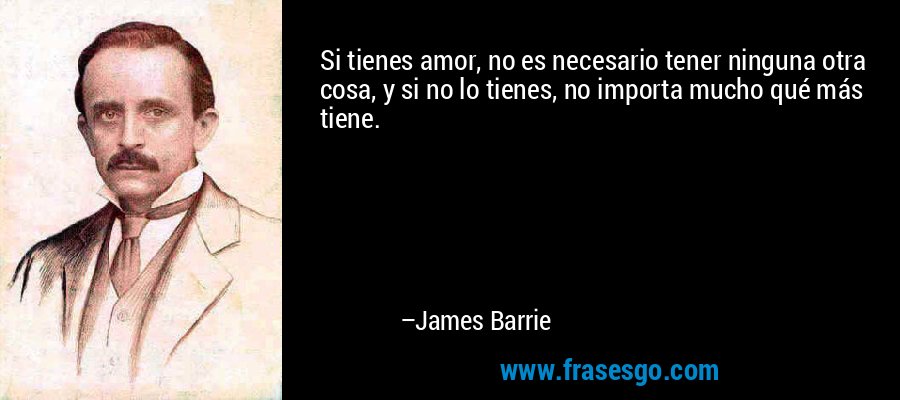 Si tienes amor, no es necesario tener ninguna otra cosa, y si no lo tienes, no importa mucho qué más tiene. – James Barrie