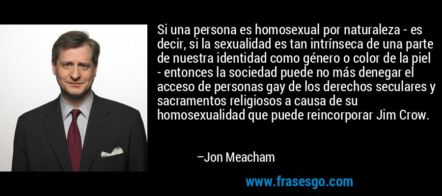 Si una persona es homosexual por naturaleza - es decir, si la sexualidad es tan intrínseca de una parte de nuestra identidad como género o color de la piel - entonces la sociedad puede no más denegar el acceso de personas gay de los derechos seculares y sacramentos religiosos a causa de su homosexualidad que puede reincorporar Jim Crow. – Jon Meacham