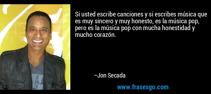 Si usted escribe canciones y si escribes música que es muy sincero y muy honesto, es la música pop, pero es la música pop con mucha honestidad y mucho corazón. – Jon Secada
