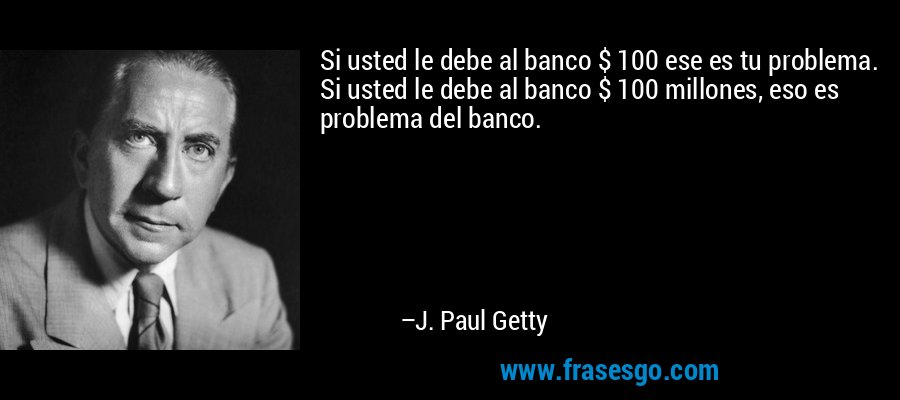 Si usted le debe al banco $ 100 ese es tu problema. Si usted le debe al banco $ 100 millones, eso es problema del banco. – J. Paul Getty