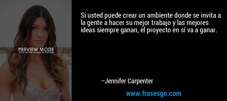 Si usted puede crear un ambiente donde se invita a la gente a hacer su mejor trabajo y las mejores ideas siempre ganan, el proyecto en sí va a ganar. – Jennifer Carpenter
